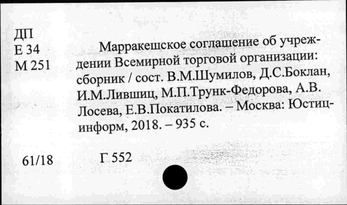 ﻿да
Е 34
М251
61/18
Марракешское соглашение об учреждении Всемирной торговой организации: сборник / сост. В.М.Шумилов, Д.С.Боклан, И.М.Лившиц, М.П.Трунк-Федорова, А.В. Лосева, Е.В.Покатилова. - Москва: Юстиц-информ, 2018. - 935 с.
Г 552